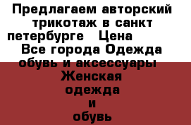  Предлагаем авторский трикотаж в санкт-петербурге › Цена ­ 7 000 - Все города Одежда, обувь и аксессуары » Женская одежда и обувь   . Адыгея респ.,Майкоп г.